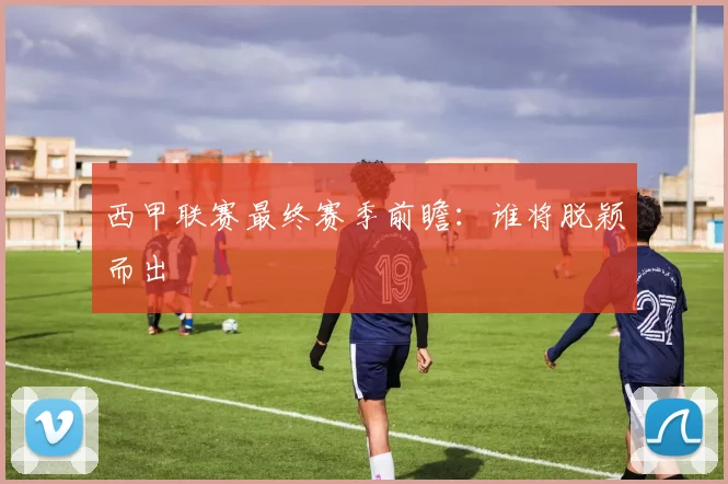 西甲联赛最终赛季前瞻：谁将脱颖而出