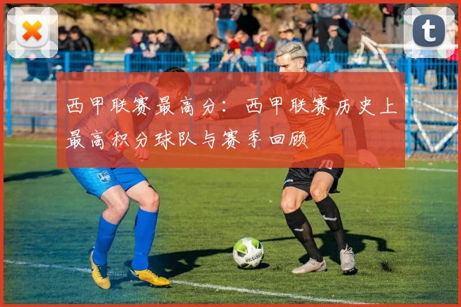 西甲联赛最高分：西甲联赛历史上最高积分球队与赛季回顾