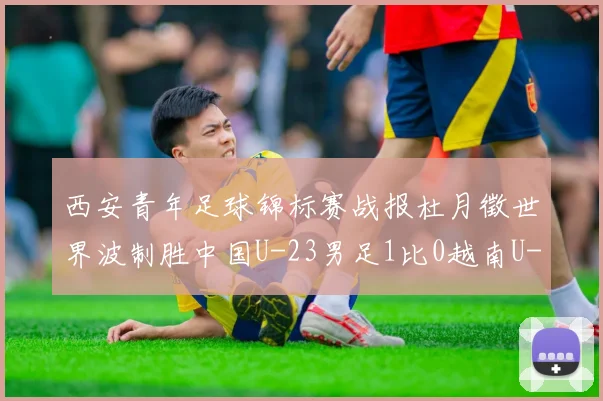 西安青年足球锦标赛战报杜月徵世界波制胜中国U-23男足1比0越南U-23强势收获亚军