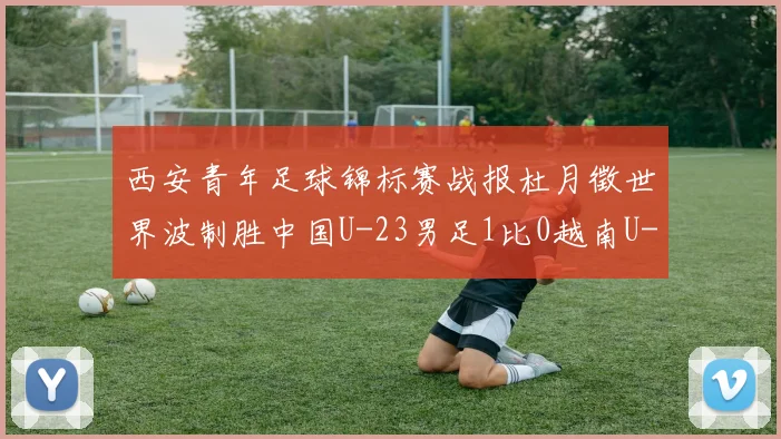 西安青年足球锦标赛战报杜月徵世界波制胜中国U-23男足1比0越南U-23强势收获亚军